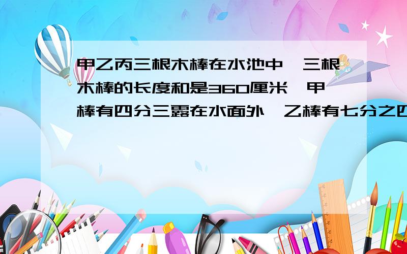 甲乙丙三根木棒在水池中,三根木棒的长度和是360厘米,甲棒有四分三露在水面外,乙棒有七分之四露在水面外，丙棒有五分之二露在水面外，则水深是多少厘米？