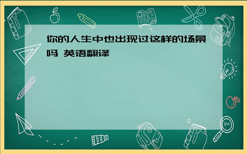 你的人生中也出现过这样的场景吗 英语翻译