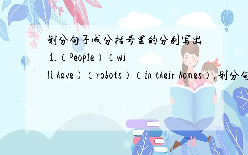 划分句子成分括号里的分别写出 1.（People）（will have）（robots）（in their homes）.划分句子成分括号里的分别写出 1.（People）（will have）（robots）（in their homes）.2.（there will be ）（fewer）（peop