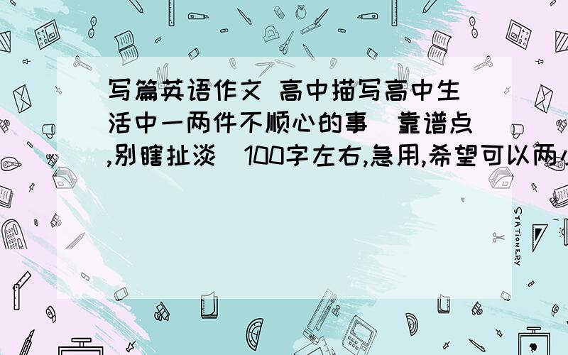 写篇英语作文 高中描写高中生活中一两件不顺心的事(靠谱点,别瞎扯淡)100字左右,急用,希望可以两小时内搞定!给力可加分