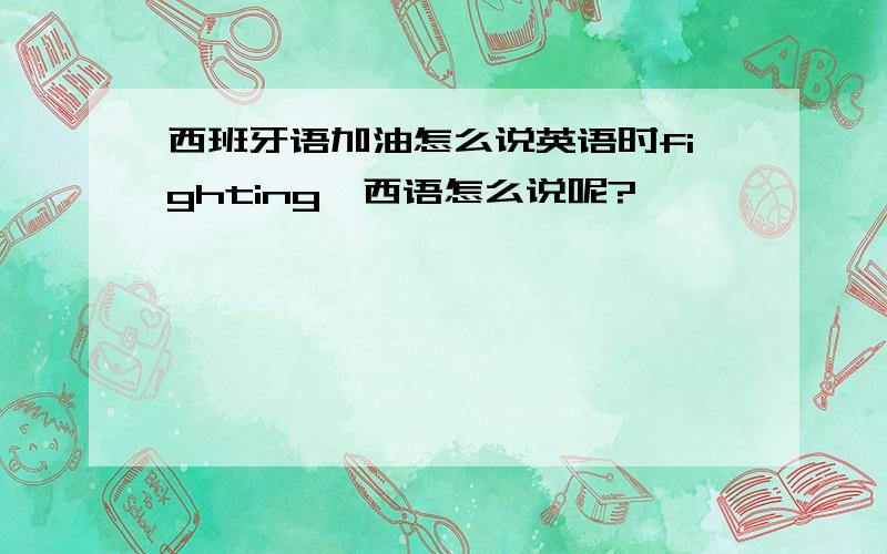 西班牙语加油怎么说英语时fighting,西语怎么说呢?