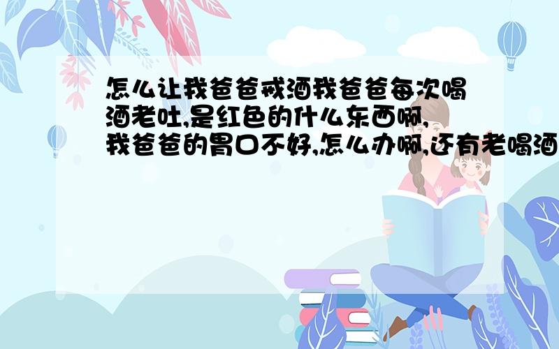 怎么让我爸爸戒酒我爸爸每次喝酒老吐,是红色的什么东西啊,我爸爸的胃口不好,怎么办啊,还有老喝酒有时和我妈妈闹个完不完,烦,我是青少年额,我14岁的