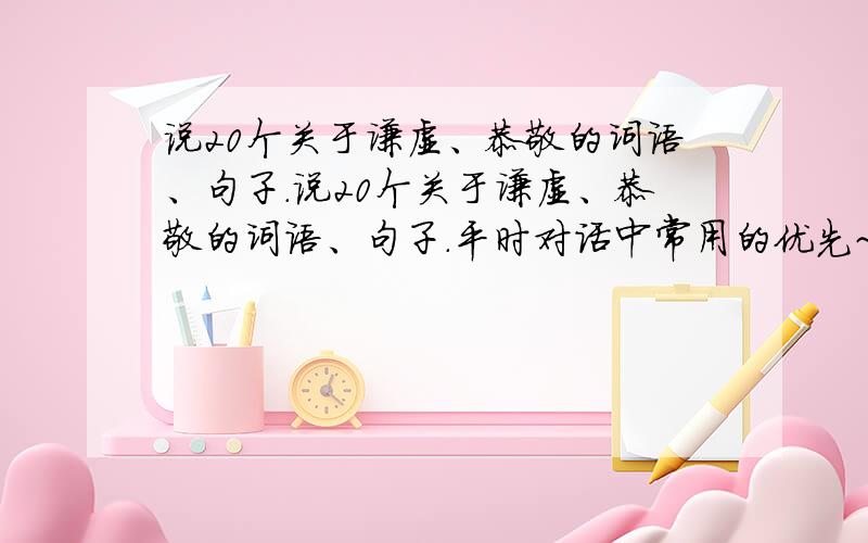 说20个关于谦虚、恭敬的词语、句子.说20个关于谦虚、恭敬的词语、句子.平时对话中常用的优先~