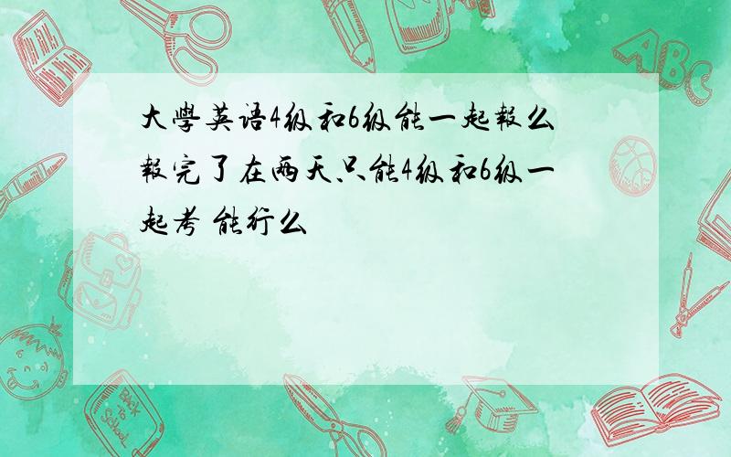 大学英语4级和6级能一起报么报完了在两天只能4级和6级一起考 能行么