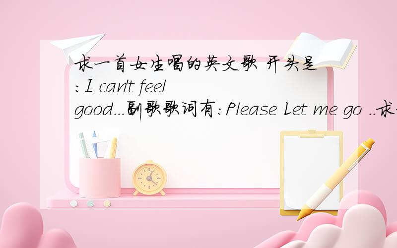 求一首女生唱的英文歌 开头是:I can't feel good...副歌歌词有:Please Let me go ..求一首女生唱的英文歌 开头是:I can't feel good...中间是 tell me .副歌歌词有:Please Let me go .i just .can you feel .i just ...if you t