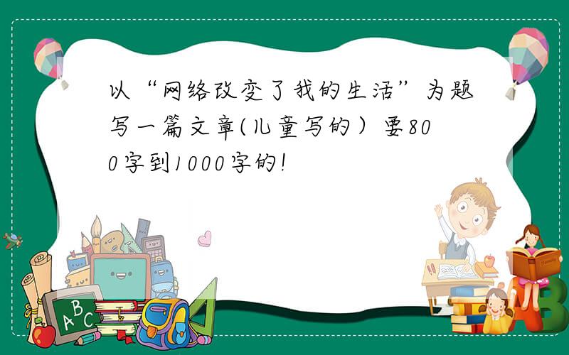 以“网络改变了我的生活”为题写一篇文章(儿童写的）要800字到1000字的!