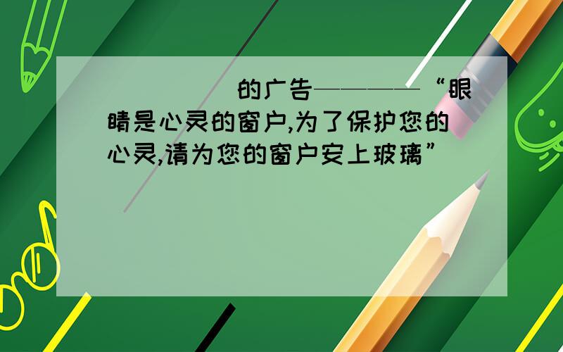 （　　　）的广告————“眼睛是心灵的窗户,为了保护您的心灵,请为您的窗户安上玻璃”