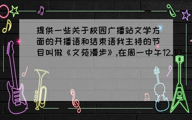 提供一些关于校园广播站文学方面的开播语和结束语我主持的节目叫做《文苑漫步》,在周一中午12.10---12.40,主要是播一些散文的.  大家帮帮忙, 帮我想想开场白和结束语应该怎么写!  先谢谢