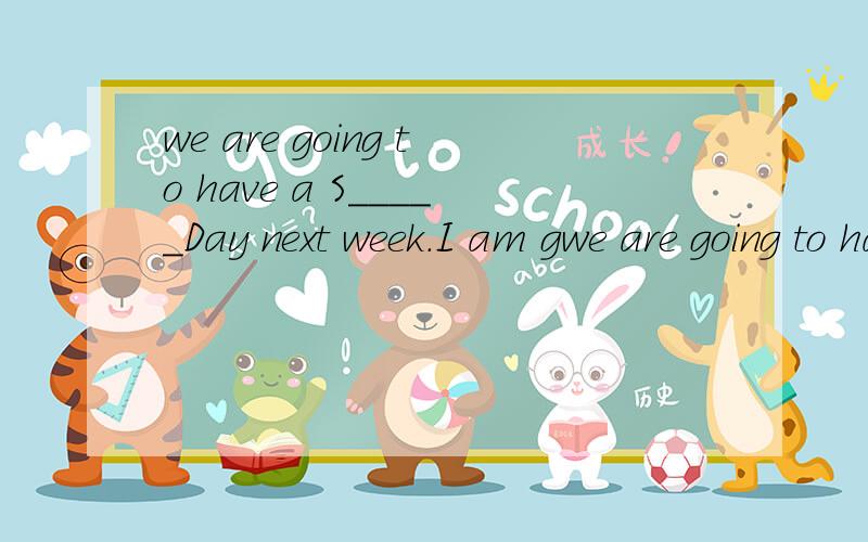 we are going to have a S_____Day next week.I am gwe are going to have a S_____Day next week.I am going to run f_______.I am going to r_______every day.Dad and Mum say,“Goodl________to you.You are going to be the w______.”What are you going to do