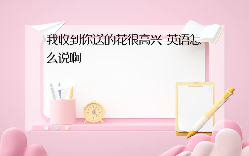 我收到你送的花很高兴 英语怎么说啊