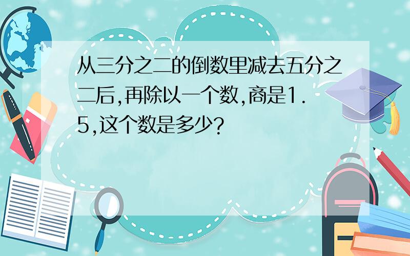 从三分之二的倒数里减去五分之二后,再除以一个数,商是1.5,这个数是多少?