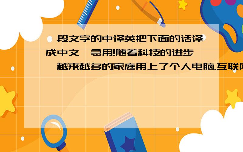 一段文字的中译英把下面的话译成中文,急用!随着科技的进步,越来越多的家庭用上了个人电脑.互联网使电脑之间通过网络联系在一起,大大加快了信息交流的速度.人们在互联网上交流,把交易