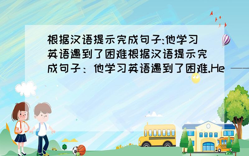 根据汉语提示完成句子:他学习英语遇到了困难根据汉语提示完成句子：他学习英语遇到了困难.He —— —— —— English.