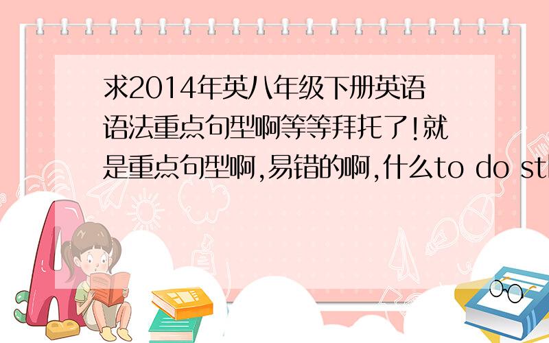 求2014年英八年级下册英语语法重点句型啊等等拜托了!就是重点句型啊,易错的啊,什么to do sth ,sb啊……这些