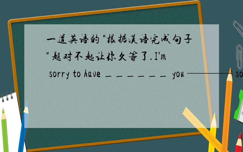 一道英语的“根据汉语完成句子”题对不起让你久等了.I'm sorry to have ______ you ———— so long.