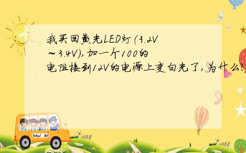 我买回黄光LED灯（3.2V～3.4V）,加一个100的电阻接到12V的电源上变白光了,为什么?是电阻大还是小了?不加电阻正常,三个串联的