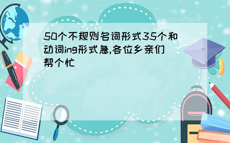 50个不规则名词形式35个和动词ing形式急,各位乡亲们帮个忙