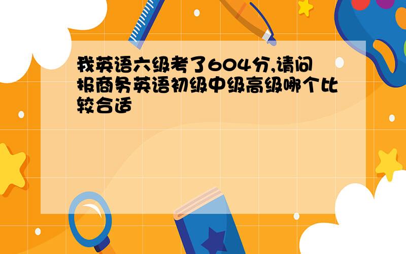 我英语六级考了604分,请问报商务英语初级中级高级哪个比较合适