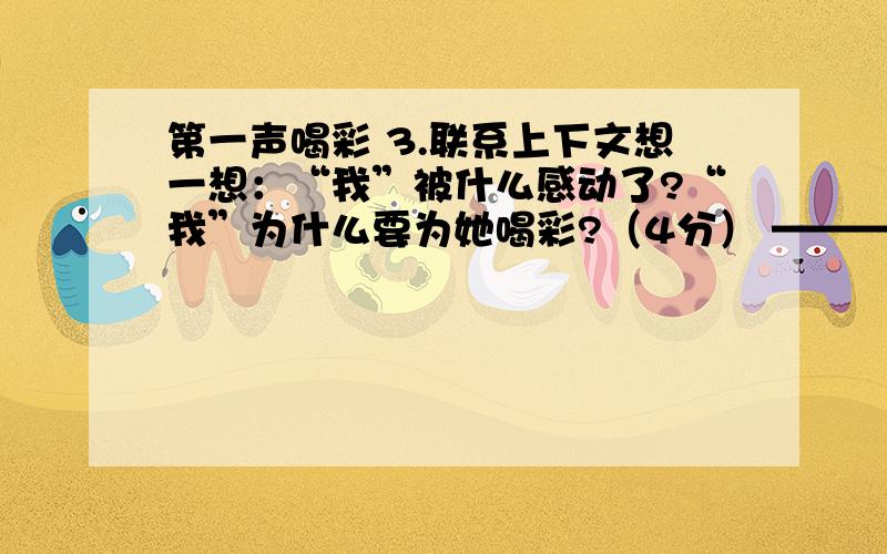 第一声喝彩 3.联系上下文想一想：“我”被什么感动了?“我”为什么要为她喝彩?（4分） ——————————————————————————— 4.作者说: