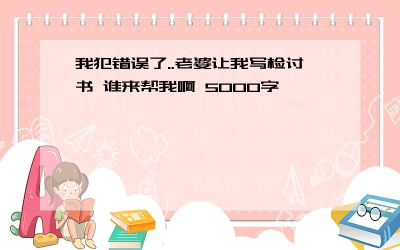 我犯错误了..老婆让我写检讨书 谁来帮我啊 5000字