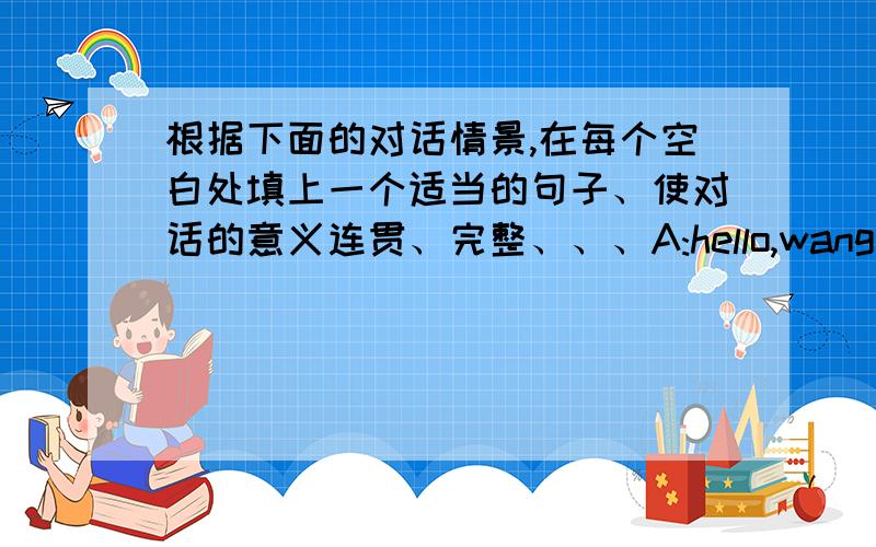 根据下面的对话情景,在每个空白处填上一个适当的句子、使对话的意义连贯、完整、、、A:hello,wang hongjia.i___________B:i have been to my father's hometown.and you?A:i've juse come back from canada.my father has worke