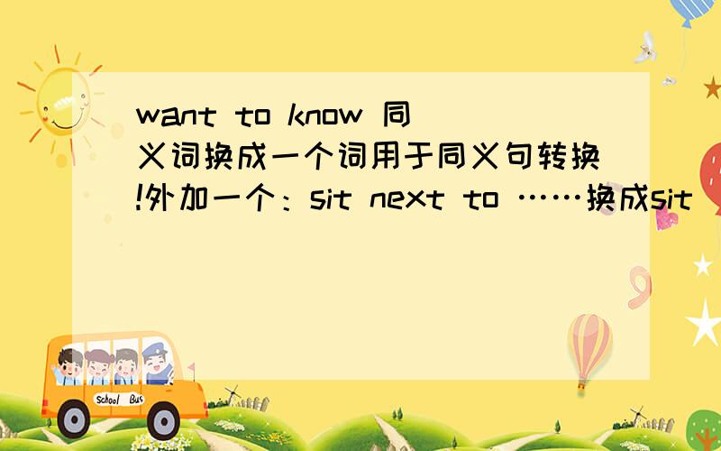 want to know 同义词换成一个词用于同义句转换!外加一个：sit next to ……换成sit _______ ……