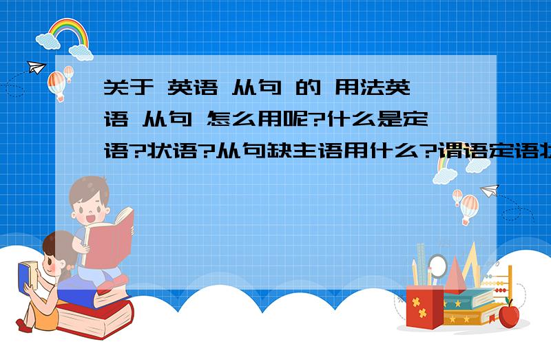 关于 英语 从句 的 用法英语 从句 怎么用呢?什么是定语?状语?从句缺主语用什么?谓语定语状语等等答得好有分加