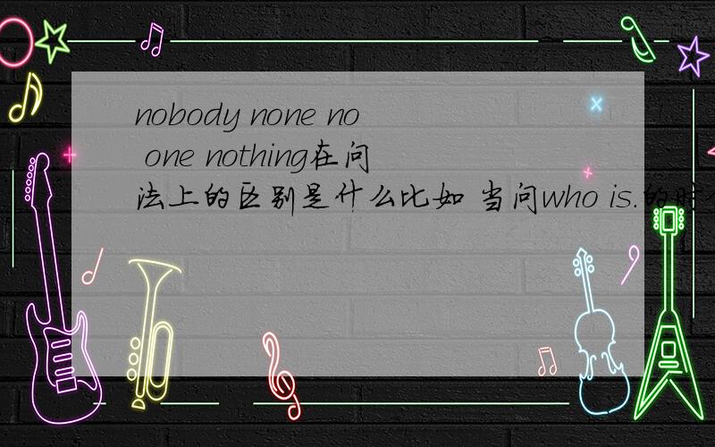 nobody none no one nothing在问法上的区别是什么比如 当问who is.的时候用nobody和no one回答.