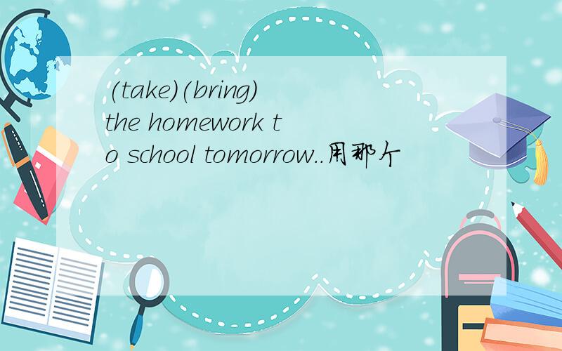 (take)(bring) the homework to school tomorrow..用那个