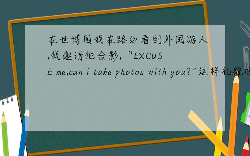 在世博园我在路边看到外国游人,我邀请他合影,“EXCUSE me,can i take photos with you?