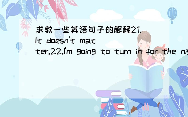 求教一些英语句子的解释21.It doesn't matter.22.I'm going to turn in for the night.23.I think it's time to hit the hill.24.That's it for me hopes I am going to bed.25.I'm going to read a bit before turning in.26.I don't kown about you but I