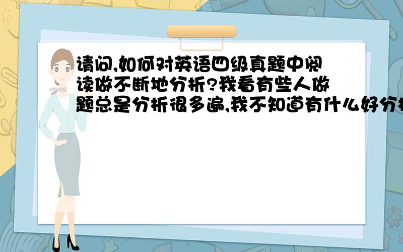 请问,如何对英语四级真题中阅读做不断地分析?我看有些人做题总是分析很多遍,我不知道有什么好分析的,到底应该对真题分析些什么东西,哪些方面,还有要总结些什么东西啊?我在做四级真题