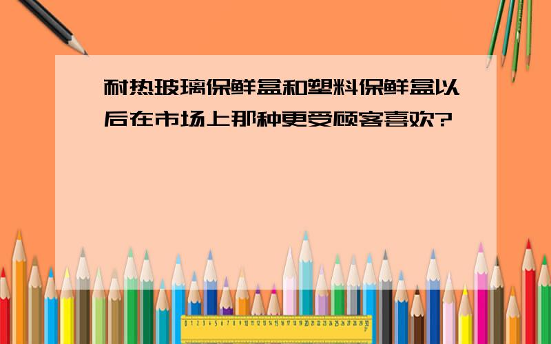 耐热玻璃保鲜盒和塑料保鲜盒以后在市场上那种更受顾客喜欢?