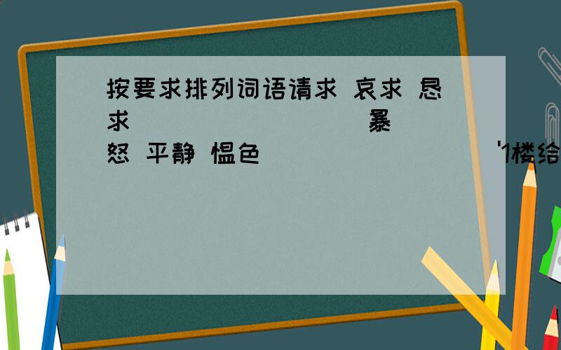 按要求排列词语请求 哀求 恳求 （ ） （ ） （ ）暴怒 平静 愠色 （ ） ( ) ( )'1楼给你十分