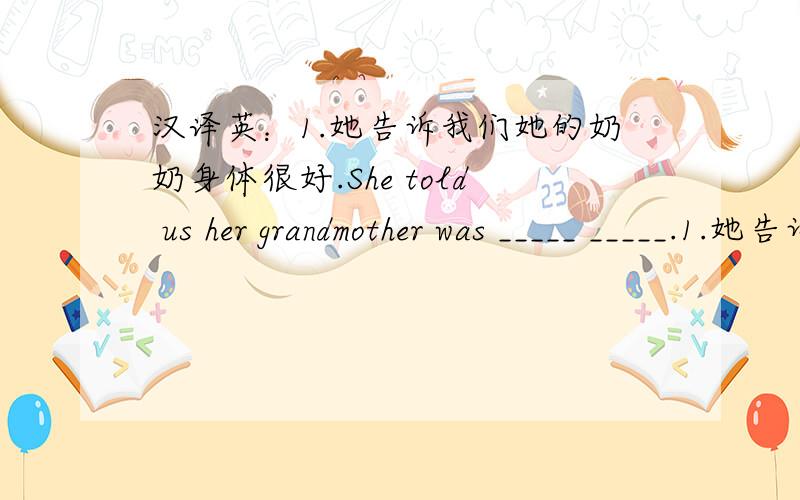 汉译英：1.她告诉我们她的奶奶身体很好.She told us her grandmother was _____ _____.1.她告诉我们她的奶奶身体很好.She told us her grandmother was _____ _____.2.第一次见到她我该说点什么呢?What _____ I _____ _____