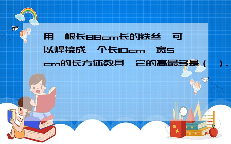 用一根长88cm长的铁丝,可以焊接成一个长10cm,宽5cm的长方体教具,它的高最多是（ ）.】1、用一根长88cm长的铁丝,可以焊接成一个长10cm,宽5cm的长方体教具,它的高最多是（ ）.2、一个正方体的棱