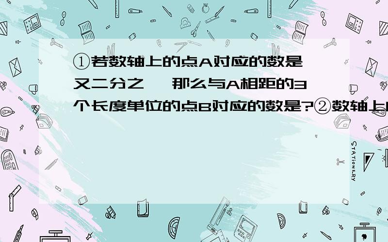 ①若数轴上的点A对应的数是一又二分之一 那么与A相距的3个长度单位的点B对应的数是?②数轴上的原点右边3.6cm处的点表示的有理数是18 那么原点左边15cm处的点所表示的有理数是?