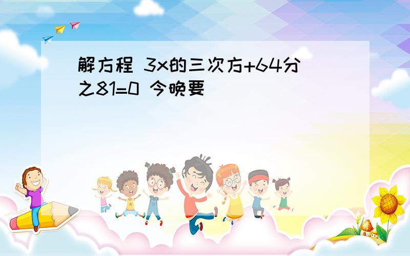 解方程 3x的三次方+64分之81=0 今晚要