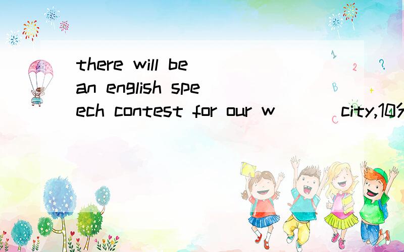 there will be an english speech contest for our w___ city,10分钟之内回答加分