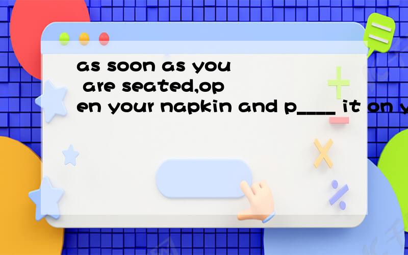 as soon as you are seated,open your napkin and p____ it on your lap.the lapkin keeps on yourlap(e_____ for use) until the end of the meal.if you need to leave the table for a w_____,you may l____the napkin on your chair.when the meal is f____,place y