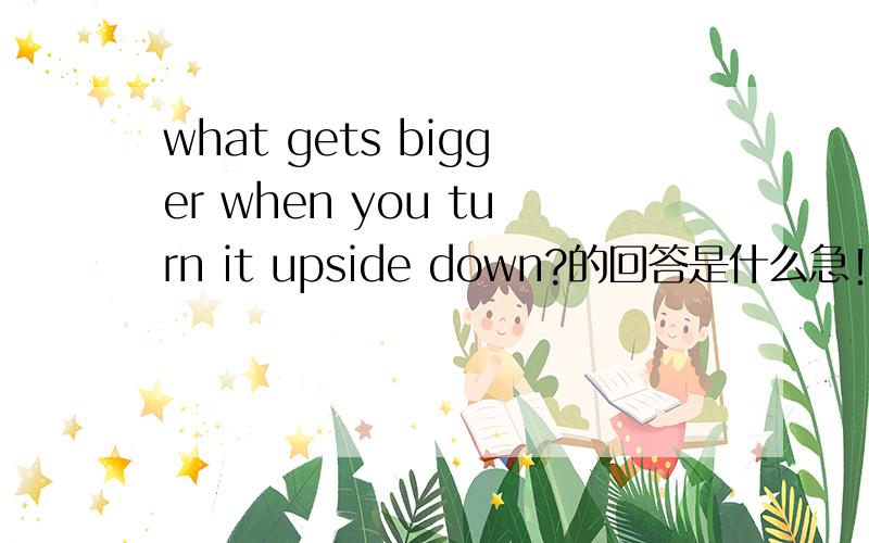 what gets bigger when you turn it upside down?的回答是什么急！！！！！！！！！！！！！！！！！！！！