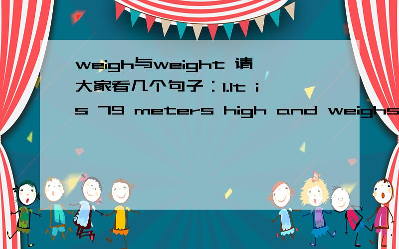 weigh与weight 请大家看几个句子：1.It is 79 meters high and weighs 13.5 tons.(英语书）2.It is 46 meters high and weighs 229 tons.(英语书）3.The car weights about two tons.(英语练习册）4.The fish weights over 5 kilos.（英语