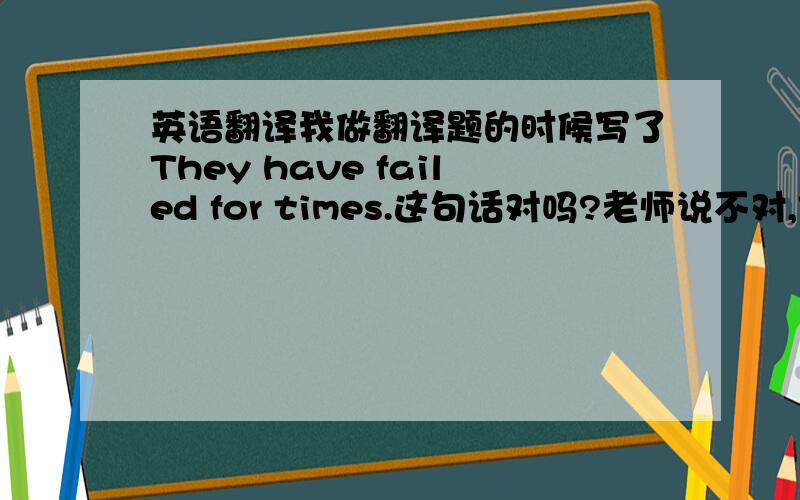 英语翻译我做翻译题的时候写了They have failed for times.这句话对吗?老师说不对,但我好像在哪看到过,是不是改成They have failed times.就对了呢.还是（They have failed for many times.）有时候能省略many的