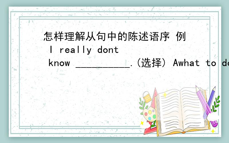 怎样理解从句中的陈述语序 例 I really dont know __________.(选择) Awhat to do Bwhat should i do Cwhat does.Dwhat doing