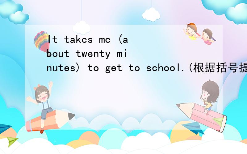 It takes me (about twenty minutes) to get to school.(根据括号提问）