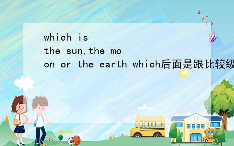 which is _____the sun,the moon or the earth which后面是跟比较级还是最高级啊