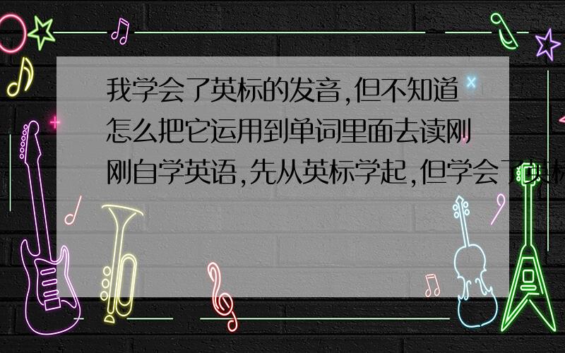 我学会了英标的发音,但不知道怎么把它运用到单词里面去读刚刚自学英语,先从英标学起,但学会了英标的发音却不会把它运用到单词里面去读,