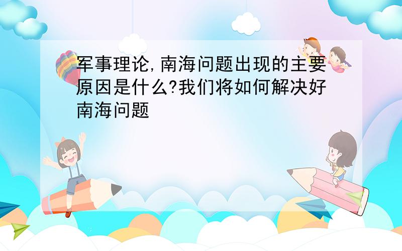 军事理论,南海问题出现的主要原因是什么?我们将如何解决好南海问题