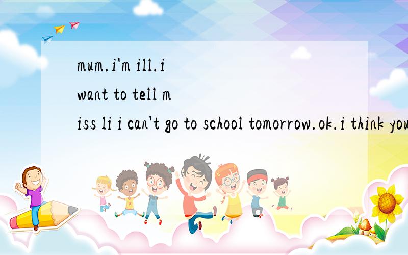 mum.i'm ill.i want to tell miss li i can't go to school tomorrow.ok.i think you should c____ her