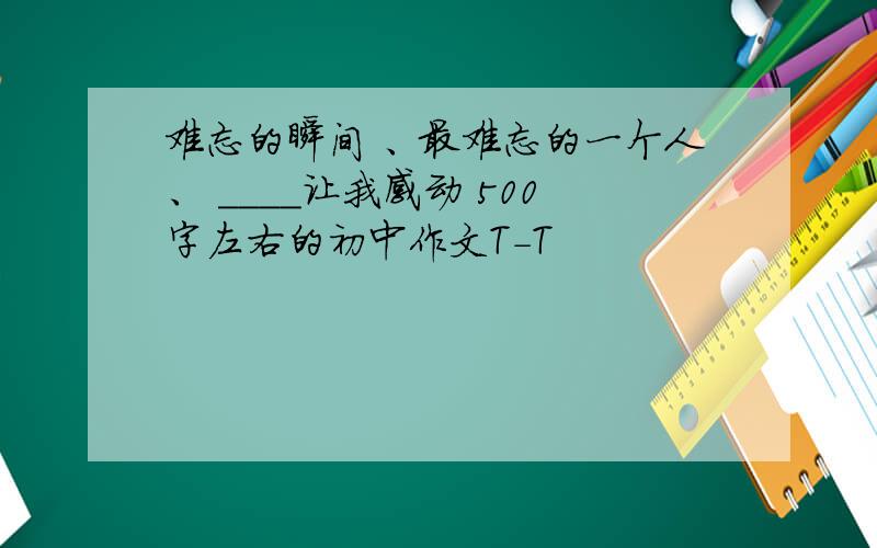 难忘的瞬间 、最难忘的一个人、 ____让我感动 500字左右的初中作文T-T